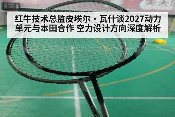 红牛技术总监皮埃尔·瓦什谈2027动力单元与本田合作 空力设计方向深度解析