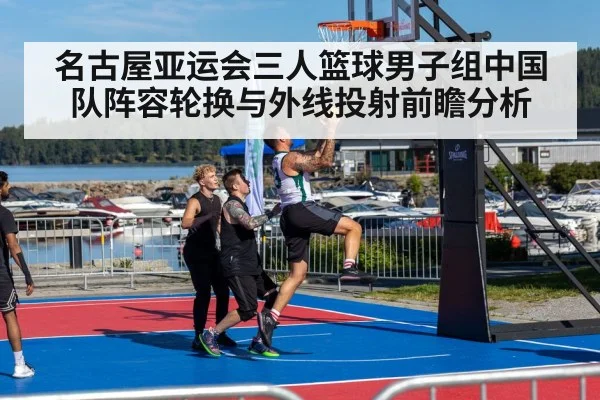 名古屋亚运会三人篮球男子组中国队阵容轮换与外线投射前瞻分析